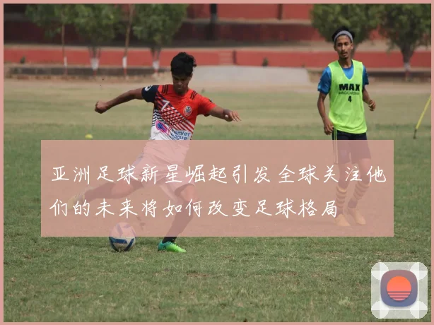 亚洲足球新星崛起引发全球关注他们的未来将如何改变足球格局