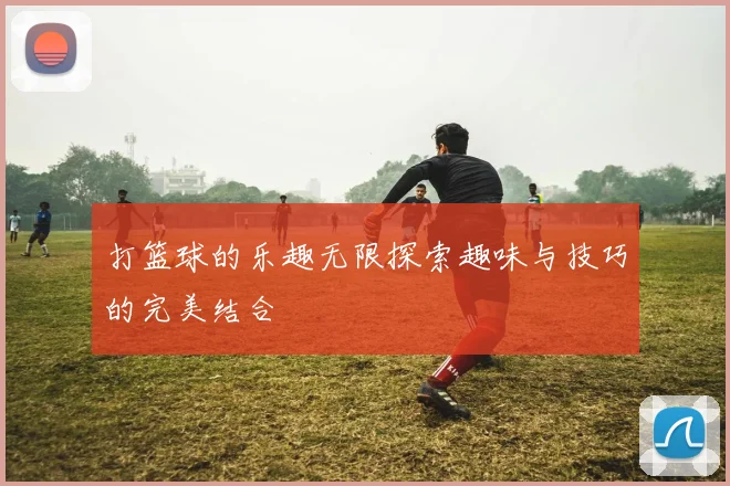 打篮球的乐趣无限探索趣味与技巧的完美结合