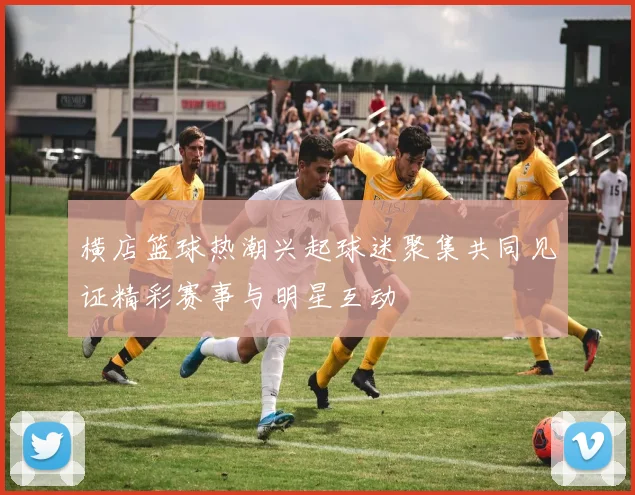 横店篮球热潮兴起球迷聚集共同见证精彩赛事与明星互动