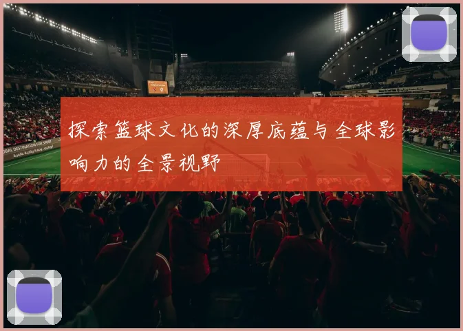 探索篮球文化的深厚底蕴与全球影响力的全景视野