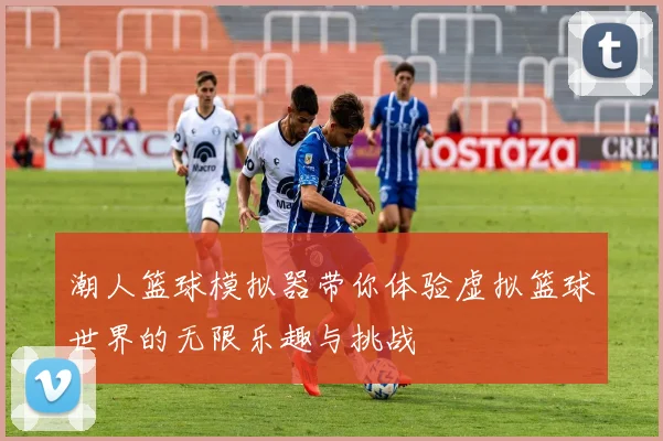 潮人篮球模拟器带你体验虚拟篮球世界的无限乐趣与挑战