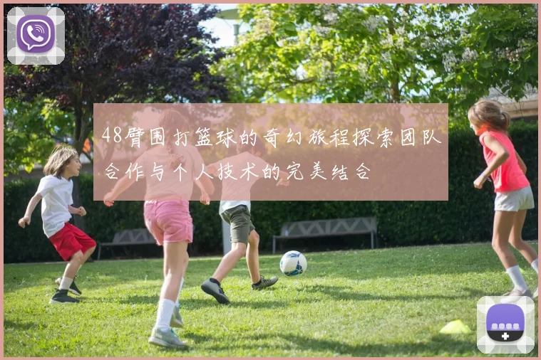 48臂围打篮球的奇幻旅程探索团队合作与个人技术的完美结合