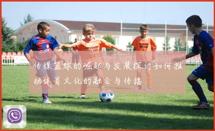 传媒篮球的崛起与发展探讨如何推动体育文化的融合与传播